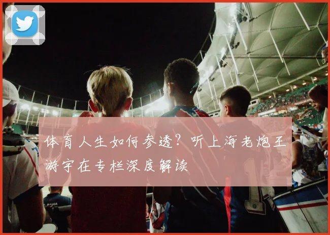 体育人生如何参透?听上海老炮王游宇在专栏深度解读