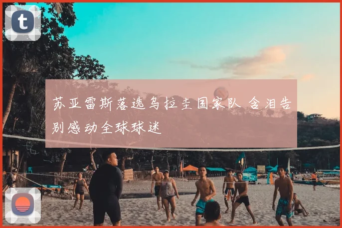 苏亚雷斯落选乌拉圭国家队 含泪告别感动全球球迷