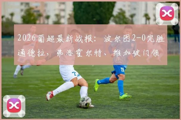 2026葡超最新战报：波尔图2-0完胜通德拉，弗洛霍尔特、维加破门领跑射手榜（附全场录像入口）