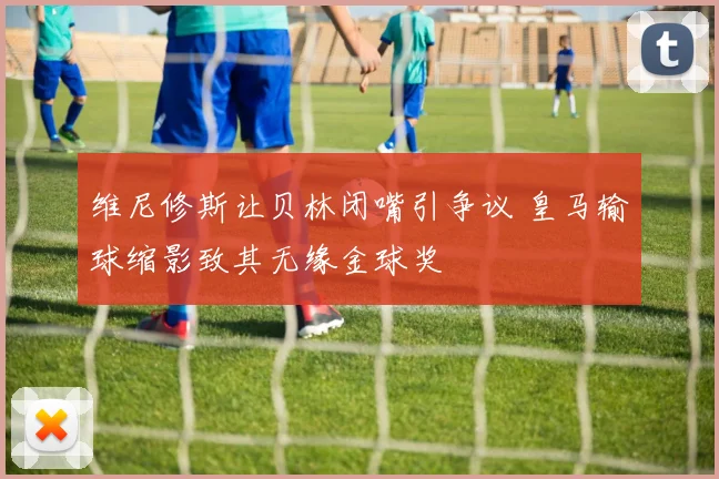 维尼修斯让贝林闭嘴引争议 皇马输球缩影致其无缘金球奖