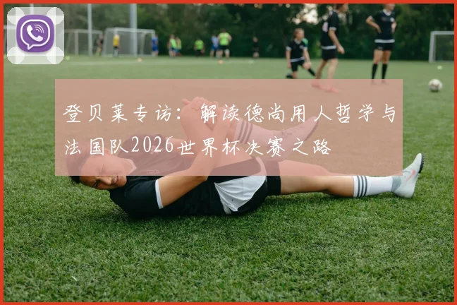 登贝莱专访：解读德尚用人哲学与法国队2026世界杯决赛之路
