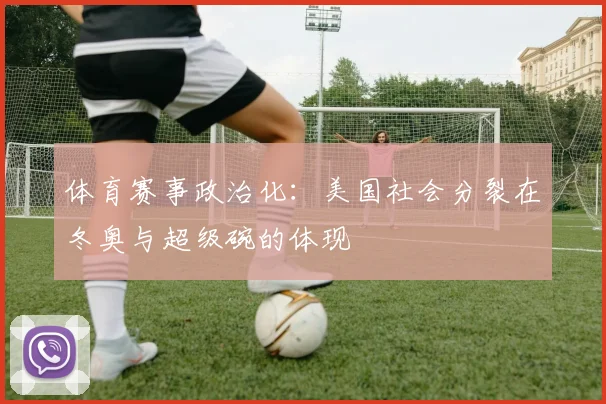 体育赛事政治化：美国社会分裂在冬奥与超级碗的体现
