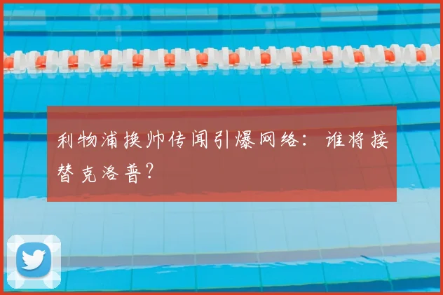 利物浦换帅传闻引爆网络：谁将接替克洛普？