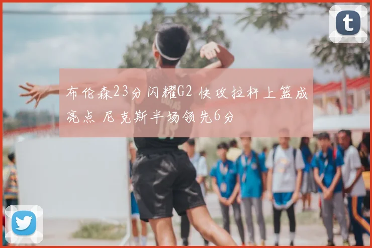 布伦森23分闪耀G2 快攻拉杆上篮成亮点 尼克斯半场领先6分