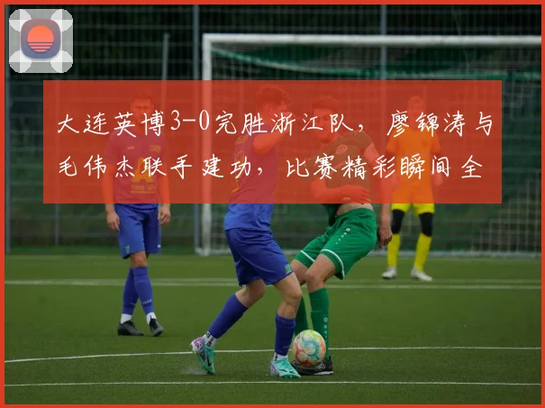 大连英博3-0完胜浙江队,廖锦涛与毛伟杰联手建功,比赛精彩瞬间全解析