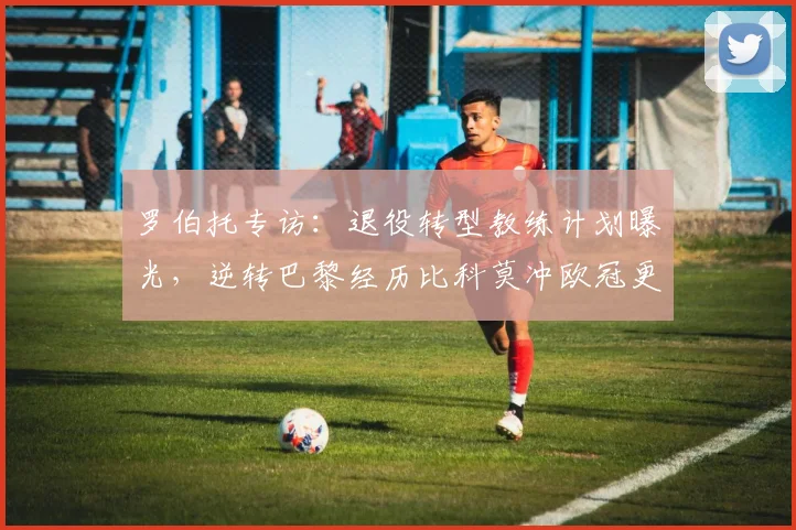 罗伯托专访:退役转型教练计划曝光,逆转巴黎经历比科莫冲欧冠更轻松